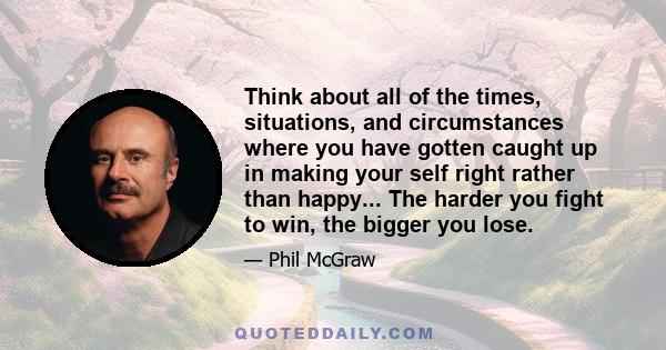 Think about all of the times, situations, and circumstances where you have gotten caught up in making your self right rather than happy... The harder you fight to win, the bigger you lose.