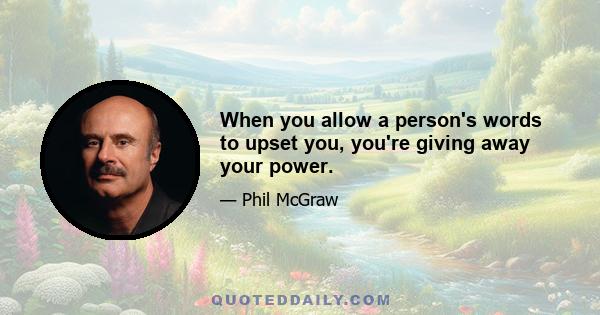 When you allow a person's words to upset you, you're giving away your power.