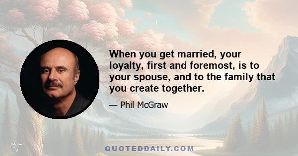 When you get married, your loyalty, first and foremost, is to your spouse, and to the family that you create together.