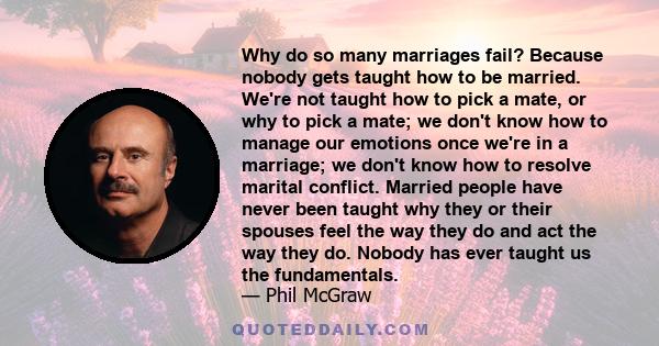 Why do so many marriages fail? Because nobody gets taught how to be married. We're not taught how to pick a mate, or why to pick a mate; we don't know how to manage our emotions once we're in a marriage; we don't know