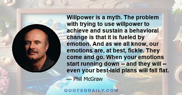 Willpower is a myth. The problem with trying to use willpower to achieve and sustain a behavioral change is that it is fueled by emotion. And as we all know, our emotions are, at best, fickle. They come and go. When