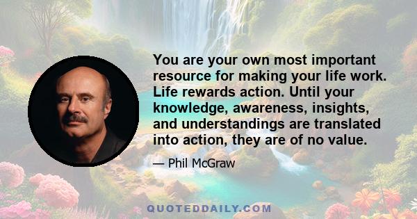 You are your own most important resource for making your life work. Life rewards action. Until your knowledge, awareness, insights, and understandings are translated into action, they are of no value.