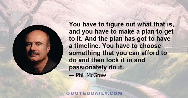 You have to figure out what that is, and you have to make a plan to get to it. And the plan has got to have a timeline. You have to choose something that you can afford to do and then lock it in and passionately do it.