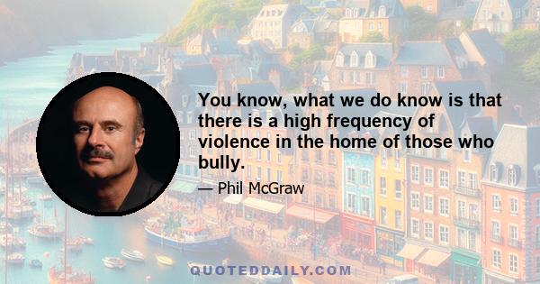 You know, what we do know is that there is a high frequency of violence in the home of those who bully.