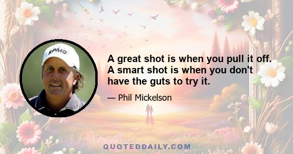 A great shot is when you pull it off. A smart shot is when you don't have the guts to try it.