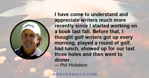 I have come to understand and appreciate writers much more recently since I started working on a book last fall. Before that, I thought golf writers got up every morning, played a round of golf, had lunch, showed up for 