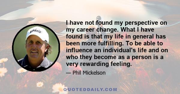 I have not found my perspective on my career change. What I have found is that my life in general has been more fulfilling. To be able to influence an individual's life and on who they become as a person is a very