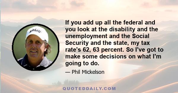 If you add up all the federal and you look at the disability and the unemployment and the Social Security and the state, my tax rate's 62, 63 percent. So I've got to make some decisions on what I'm going to do.