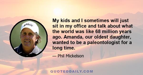 My kids and I sometimes will just sit in my office and talk about what the world was like 68 million years ago. Amanda, our oldest daughter, wanted to be a paleontologist for a long time.