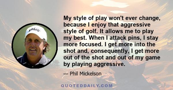 My style of play won't ever change, because I enjoy that aggressive style of golf. It allows me to play my best. When I attack pins, I stay more focused. I get more into the shot and, consequently, I get more out of the 