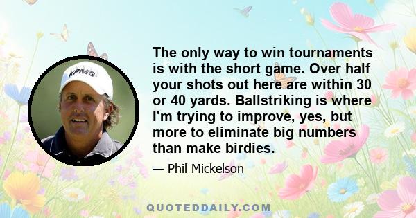 The only way to win tournaments is with the short game. Over half your shots out here are within 30 or 40 yards. Ballstriking is where I'm trying to improve, yes, but more to eliminate big numbers than make birdies.