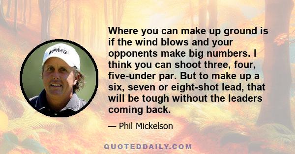 Where you can make up ground is if the wind blows and your opponents make big numbers. I think you can shoot three, four, five-under par. But to make up a six, seven or eight-shot lead, that will be tough without the