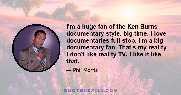 I'm a huge fan of the Ken Burns documentary style, big time. I love documentaries full stop. I'm a big documentary fan. That's my reality. I don't like reality TV. I like it like that.