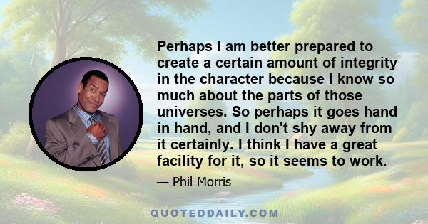 Perhaps I am better prepared to create a certain amount of integrity in the character because I know so much about the parts of those universes. So perhaps it goes hand in hand, and I don't shy away from it certainly. I 