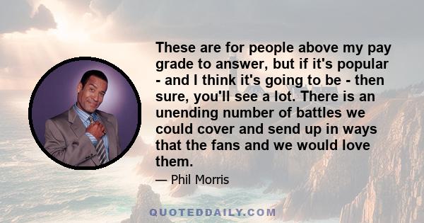 These are for people above my pay grade to answer, but if it's popular - and I think it's going to be - then sure, you'll see a lot. There is an unending number of battles we could cover and send up in ways that the