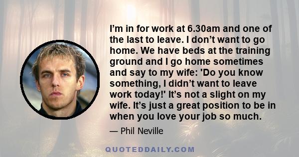 I’m in for work at 6.30am and one of the last to leave. I don’t want to go home. We have beds at the training ground and I go home sometimes and say to my wife: 'Do you know something, I didn’t want to leave work