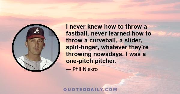 I never knew how to throw a fastball, never learned how to throw a curveball, a slider, split-finger, whatever they're throwing nowadays. I was a one-pitch pitcher.