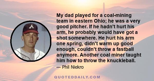 My dad played for a coal-mining team in eastern Ohio; he was a very good pitcher. If he hadn't hurt his arm, he probably would have got a shot somewhere. He hurt his arm one spring, didn't warm up good enough, couldn't