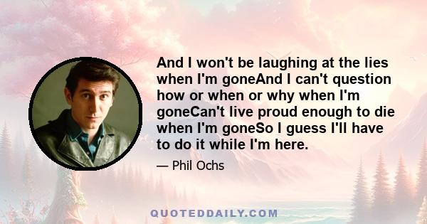 And I won't be laughing at the lies when I'm goneAnd I can't question how or when or why when I'm goneCan't live proud enough to die when I'm goneSo I guess I'll have to do it while I'm here.