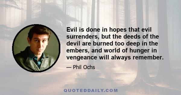 Evil is done in hopes that evil surrenders, but the deeds of the devil are burned too deep in the embers, and world of hunger in vengeance will always remember.