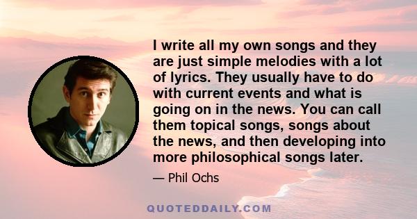 I write all my own songs and they are just simple melodies with a lot of lyrics. They usually have to do with current events and what is going on in the news. You can call them topical songs, songs about the news, and