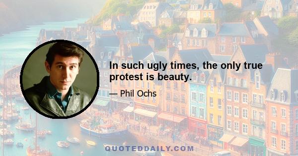 In such ugly times, the only true protest is beauty.