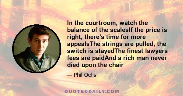 In the courtroom, watch the balance of the scalesIf the price is right, there's time for more appealsThe strings are pulled, the switch is stayedThe finest lawyers fees are paidAnd a rich man never died upon the chair