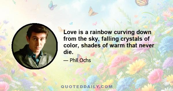 Love is a rainbow curving down from the sky, falling crystals of color, shades of warm that never die.