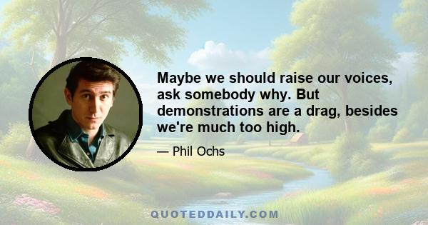 Maybe we should raise our voices, ask somebody why. But demonstrations are a drag, besides we're much too high.