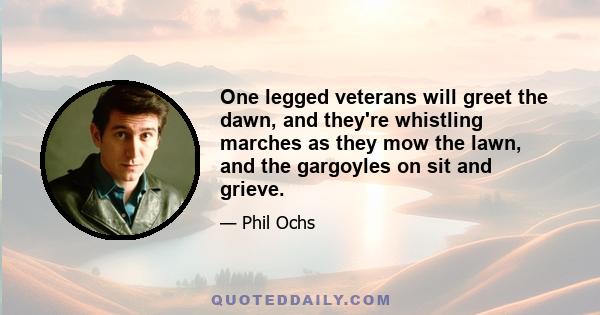 One legged veterans will greet the dawn, and they're whistling marches as they mow the lawn, and the gargoyles on sit and grieve.