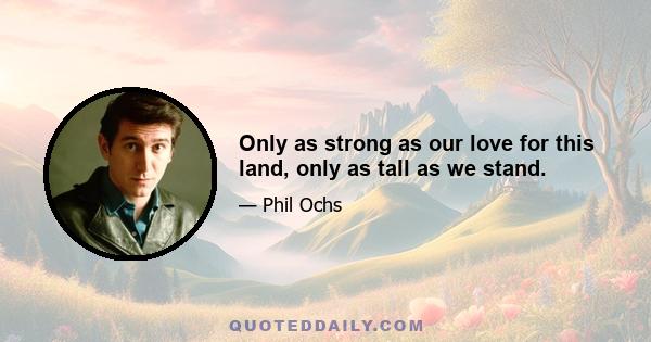 Only as strong as our love for this land, only as tall as we stand.