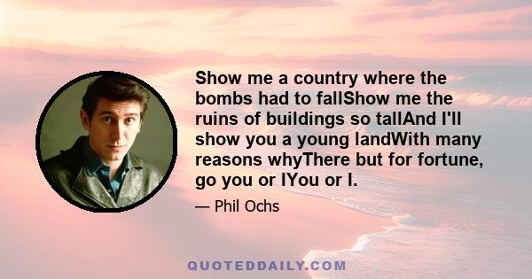 Show me a country where the bombs had to fallShow me the ruins of buildings so tallAnd I'll show you a young landWith many reasons whyThere but for fortune, go you or IYou or I.