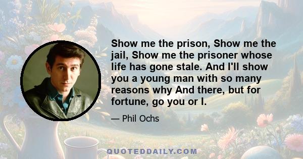 Show me the prison, Show me the jail, Show me the prisoner whose life has gone stale. And I'll show you a young man with so many reasons why And there, but for fortune, go you or I.