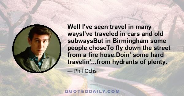 Well I've seen travel in many waysI've traveled in cars and old subwaysBut in Birmingham some people choseTo fly down the street from a fire hose.Doin' some hard travelin'...from hydrants of plenty.