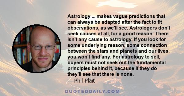 Astrology ... makes vague predictions that can always be adapted after the fact to fit observations, as we'll see. Astrologers don't seek causes at all, for a good reason: There isn't any cause to astrology. If you look 