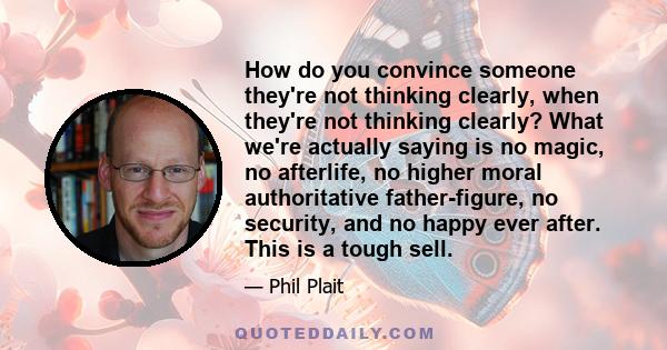 How do you convince someone they're not thinking clearly, when they're not thinking clearly? What we're actually saying is no magic, no afterlife, no higher moral authoritative father-figure, no security, and no happy