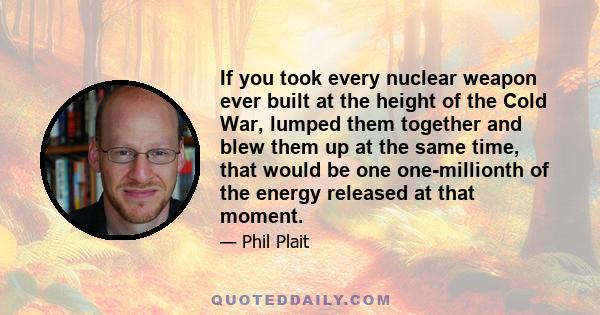 If you took every nuclear weapon ever built at the height of the Cold War, lumped them together and blew them up at the same time, that would be one one-millionth of the energy released at that moment.