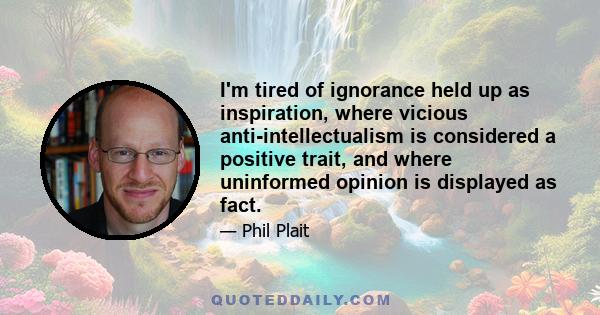 I'm tired of ignorance held up as inspiration, where vicious anti-intellectualism is considered a positive trait, and where uninformed opinion is displayed as fact.