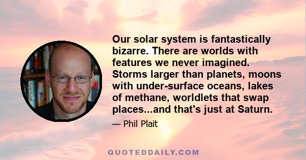 Our solar system is fantastically bizarre. There are worlds with features we never imagined. Storms larger than planets, moons with under-surface oceans, lakes of methane, worldlets that swap places...and that's just at 