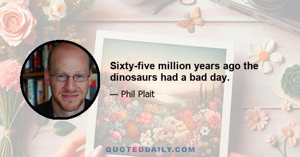 Sixty-five million years ago the dinosaurs had a bad day.