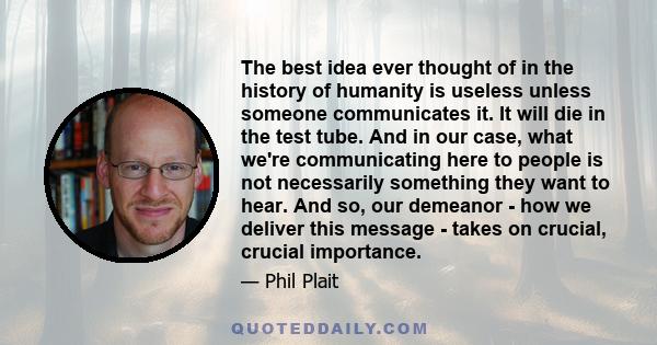 The best idea ever thought of in the history of humanity is useless unless someone communicates it. It will die in the test tube. And in our case, what we're communicating here to people is not necessarily something