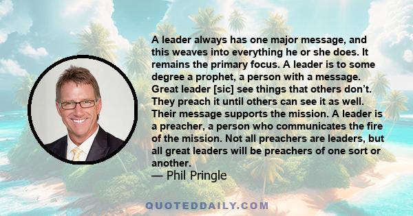 A leader always has one major message, and this weaves into everything he or she does. It remains the primary focus. A leader is to some degree a prophet, a person with a message. Great leader [sic] see things that