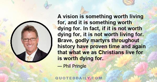 A vision is something worth living for, and it is something worth dying for. In fact, if it is not worth dying for, it is not worth living for. Brave, godly martyrs throughout history have proven time and again that