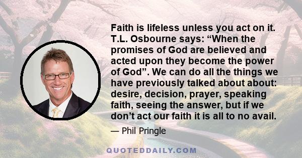 Faith is lifeless unless you act on it. T.L. Osbourne says: “When the promises of God are believed and acted upon they become the power of God”. We can do all the things we have previously talked about about: desire,