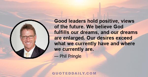 Good leaders hold positive, views of the future. We believe God fulfills our dreams, and our dreams are enlarged. Our desires exceed what we currently have and where we currently are.