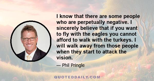 I know that there are some people who are perpetually negative. I sincerely believe that if you want to fly with the eagles you cannot afford to walk with the turkeys. I will walk away from those people when they start