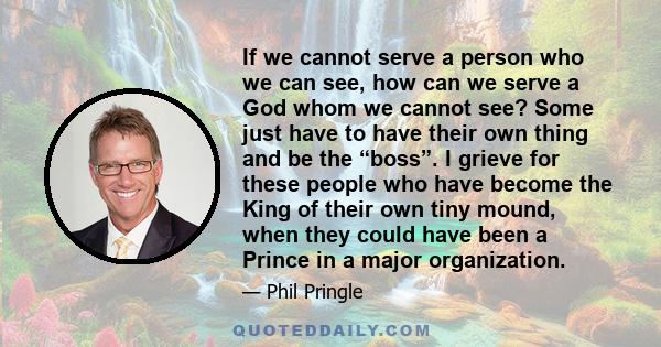 If we cannot serve a person who we can see, how can we serve a God whom we cannot see? Some just have to have their own thing and be the “boss”. I grieve for these people who have become the King of their own tiny