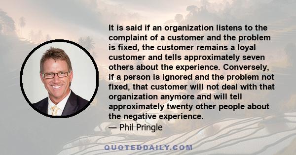 It is said if an organization listens to the complaint of a customer and the problem is fixed, the customer remains a loyal customer and tells approximately seven others about the experience. Conversely, if a person is