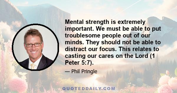 Mental strength is extremely important. We must be able to put troublesome people out of our minds. They should not be able to distract our focus. This relates to casting our cares on the Lord (1 Peter 5:7).