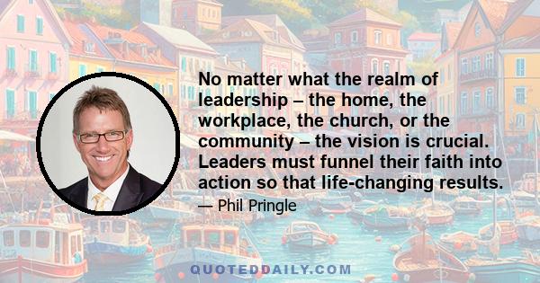 No matter what the realm of leadership – the home, the workplace, the church, or the community – the vision is crucial. Leaders must funnel their faith into action so that life-changing results.